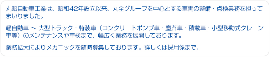 丸昭自動車工業は、昭和42年設立以来、丸全グループを中心とする車両の整備・点検業務を担ってまいりました。軽自動車～大型トラック・特装車（コンクリートポンプ車・塵芥車・積載車・小型移動式クレーン車等）のメンテナンス業務や車検まで幅広く業務を展開しております。